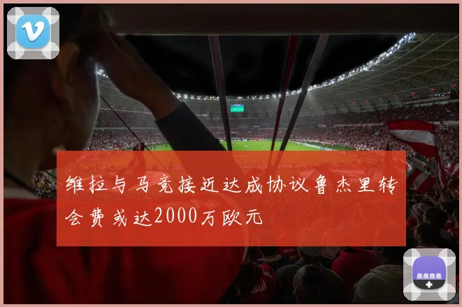 维拉与马竞接近达成协议鲁杰里转会费或达2000万欧元