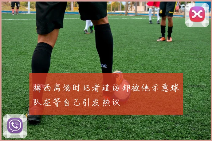 梅西离场时记者追访却被他示意球队在等自己引发热议