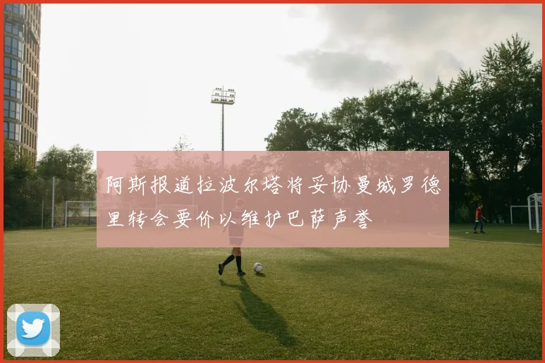 阿斯报道拉波尔塔将妥协曼城罗德里转会要价以维护巴萨声誉