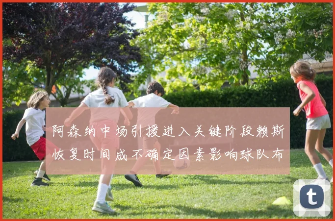 阿森纳中场引援进入关键阶段赖斯恢复时间成不确定因素影响球队布局